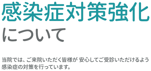 感染症対策強化について 当院では、ご来院いただく皆様が 安心してご受診いただけるよう感染症の対策を行っています。